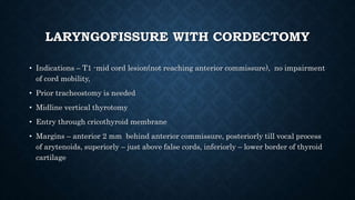 LARYNGOFISSURE WITH CORDECTOMY
• Indications – T1 -mid cord lesion(not reaching anterior commissure), no impairment
of cord mobility,
• Prior tracheostomy is needed
• Midline vertical thyrotomy
• Entry through cricothyroid membrane
• Margins – anterior 2 mm behind anterior commissure, posteriorly till vocal process
of arytenoids, superiorly – just above false cords, inferiorly – lower border of thyroid
cartilage
 