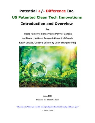 Potential +/- Difference Inc.
US Patented Clean Tech Innovations
Introduction and Overview
to
Pierre Poilievre, Conservative Party of Canada
Ian Stewart, National Research Council of Canada
Kevin Deluzio, Queen's University Dean of Engineering
June, 2021
Prepared by: Thane C. Heins
“The real act of discovery consists not in finding new lands but in seeing with new eyes”
~ Marcel Proust
 