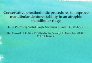 Conservative prosthodontic procedures to improve
mandibular denture stability in an atrophic
mandibular ridge
D. R. Prithviraj, Vishal Singh, Sarvanan Kumar1, D. P. Shruti
The Journal of Indian Prosthodontic Society | December 2008 |
Vol 8 | Issue 4
 