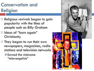 Conservatism and  Religion Religious revivals began to gain popularity with the likes of people such as Billy Graham Ideas of “born again” Christianity They began to run their own newspapers, magazines, radio stations and television networks Earned the nickname “televangelists” 