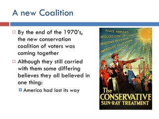 A new Coalition By the end of the 1970’s, the new conservation coalition of voters was coming together Although they still carried with them some differing believes they all believed in one thing: America had lost its way 