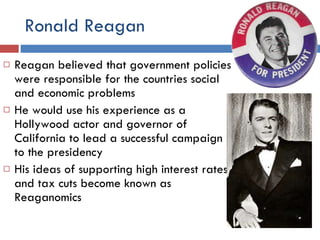 Ronald Reagan Reagan believed that government policies were responsible for the countries social and economic problems He would use his experience as a Hollywood actor and governor of California to lead a successful campaign to the presidency His ideas of supporting high interest rates and tax cuts become known as Reaganomics 