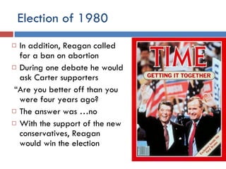 Election of 1980 In addition, Reagan called for a ban on abortion During one debate he would ask Carter supporters “ Are you better off than you were four years ago? The answer was …no With the support of the new conservatives, Reagan would win the election 