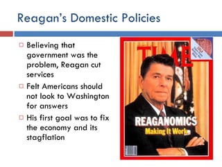 Reagan’s Domestic Policies Believing that government was the problem, Reagan cut services Felt Americans should not look to Washington for answers His first goal was to fix the economy and its stagflation 