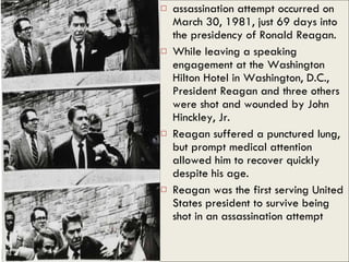 assassination attempt occurred on March 30, 1981, just 69 days into the presidency of Ronald Reagan.  While leaving a speaking engagement at the Washington Hilton Hotel in Washington, D.C., President Reagan and three others were shot and wounded by John Hinckley, Jr.  Reagan suffered a punctured lung, but prompt medical attention allowed him to recover quickly despite his age.  Reagan was the first serving United States president to survive being shot in an assassination attempt  