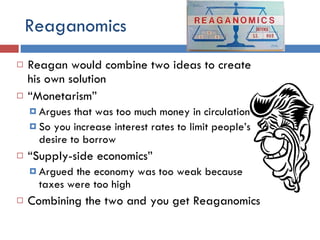 Reaganomics Reagan would combine two ideas to create his own solution “ Monetarism” Argues that was too much money in circulation So you increase interest rates to limit people’s desire to borrow “ Supply-side economics” Argued the economy was too weak because taxes were too high Combining the two and you get Reaganomics 