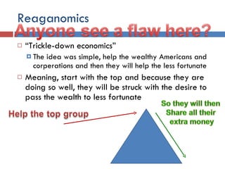 Reaganomics “ Trickle-down economics” The idea was simple, help the wealthy Americans and corperations and then they will help the less fortunate Meaning, start with the top and because they are doing so well, they will be struck with the desire to pass the wealth to less fortunate 