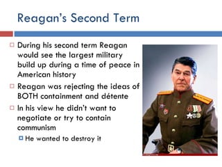 Reagan’s Second Term During his second term Reagan would see the largest military build up during a time of peace in American history Reagan was rejecting the ideas of BOTH containment and détente In his view he didn’t want to negotiate or try to contain communism He wanted to destroy it 