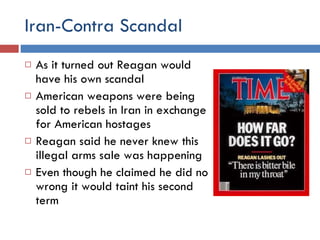 Iran-Contra Scandal As it turned out Reagan would have his own scandal American weapons were being sold to rebels in Iran in exchange for American hostages Reagan said he never knew this illegal arms sale was happening Even though he claimed he did no wrong it would taint his second term 