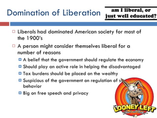 Domination of Liberation Liberals had dominated American society for most of the 1900’s  A person might consider themselves liberal for a number of reasons A belief that the government should regulate the economy Should play an active role in helping the disadvantaged Tax burdens should be placed on the wealthy Suspicious of the government on regulation of social behavior Big on free speech and privacy 