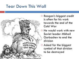 Tear Down This Wall Reagan’s biggest credit is often for his work towards the end of the Cold War He would work with new Soviet leader Mikhail Gorbachev to end the division Asked for the biggest symbol of that division to be destroyed 