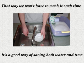 That way we won’t have to wash it each time




It’s a good way of saving both water and time
 