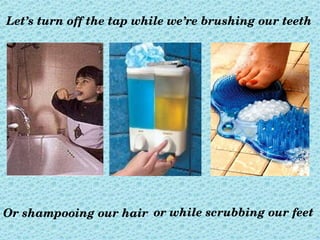 Let’s turn off the tap while we’re brushing our teeth




Or shampooing our hair or while scrubbing our feet
 