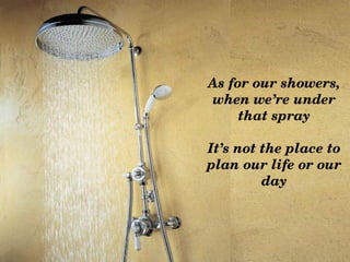 As for our showers, 
when we’re under 
     that spray

It’s not the place to 
plan our life or our 
         day
 