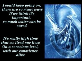 I could keep going on,
 there are so many ways
     If we think it’s 
       important, 
  so much water can be 
          saved


 It’s really high time 
that we lived our lives
 On a conscious level, 
 with our conscience 
          alive
 