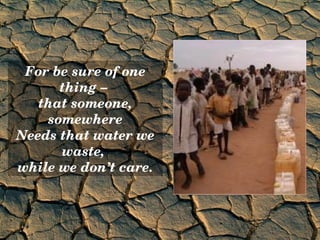 For be sure of one 
      thing – 
   that someone, 
    somewhere
Needs that water we 
      waste, 
while we don’t care.
 