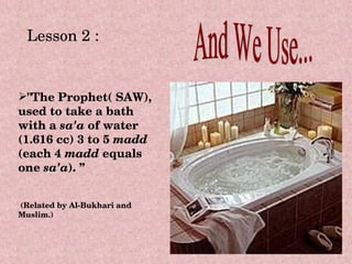 Lesson 2 :


"The Prophet( SAW), 
used to take a bath 
with a sa'a of water 
(1.616 cc) 3 to 5 madd 
(each 4 madd equals 
one sa'a). ”


 (Related by Al­Bukhari and 
Muslim.) 
 
