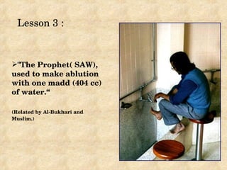 Lesson 3 :



"The Prophet( SAW), 
used to make ablution 
with one madd (404 cc) 
of water.“

(Related by Al­Bukhari and 
Muslim.) 
 