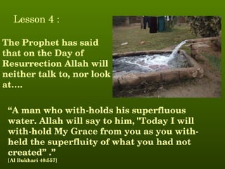 Lesson 4 :

The Prophet has said 
that on the Day of 
Resurrection Allah will 
neither talk to, nor look 
at….

 “A man who with­holds his superfluous 
 water. Allah will say to him, "Today I will 
 with­hold My Grace from you as you with­
 held the superfluity of what you had not 
 created” .”
 [Al Bukhari 40:557]
 