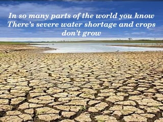In so many parts of the world you know
There’s severe water shortage and crops 
               don’t grow
 