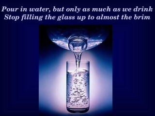 Pour in water, but only as much as we drink
 Stop filling the glass up to almost the brim
 