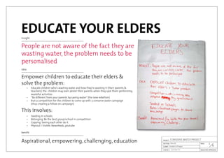 EDUCATE YOUR ELDERSinsight
People are not aware of the fact they are
wasting water, the problem needs to be
personalised
idea
Empower children to educate their elders &
solve the problem:
This involves:
	 –	 Educate children who’s wasting water and how they’re wasting it	(their parents &
		 teachers), the children may even pester their parents when they spot them performing
		 wasteful activities
	 –	 “Be different from your parents by saving water”(the new rebellion)
	 –	 Run a competition for the children to come up with a conserve water campaign
		 (thus creating a follow on campaign)
	 –	 Seeding in schools
	 –	 Belonging: Be the best group/school in competition
	 –	 Copying: Seeing each other do it
	 –	 Physical / Visible: Newsfeeds, youtube
benifit
Aspirational, empowering, challenging, education
6

Jaroslav Cír
London in Prague
Idea #1
CONSERVE WATER PROJECT
 