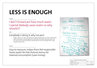 LESS IS ENOUGH
insight
I don’t know/care how much water
I spend. Nobody saves water so why
should I?
idea
Everybody is doing it, why not you?
	 –	 Hidden cameras in toilets and bathroom, facebook group that you have to fulfill three
		 taskes to belong to, new packaging for toothpaste with water saving tips, eyes over
		 the toilet lid, bills that provide your average against the total average water usage,
		 Progressive rates/litre.
benifit
Easy to measure, makes them feel responsible
leaves water for kids (future), bonus for
lowered consumption (save money)
6

Jaroslav Cír
London in Prague
CONSERVE WATER PROJECT
Idea #4
 