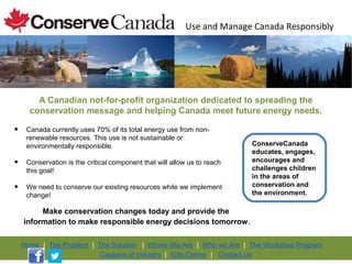 Use and Manage Canada Responsibly




        A Canadian not-for-profit organization dedicated to spreading the
      conservation message and helping Canada meet future energy needs.

•    Canada currently uses 70% of its total energy use from non-
     renewable resources. This use is not sustainable or
     environmentally responsible.                                         ConserveCanada
                                                                          educates, engages,
•    Conservation is the critical component that will allow us to reach   encourages and
                                                                          challenges children
     this goal!
                                                                          in the areas of
•    We need to conserve our existing resources while we implement        conservation and
                                                                          the environment.
     change!

         Make conservation changes today and provide the
    information to make responsible energy decisions tomorrow .

    Home | The Problem | The Solution | Where We Are | Who we Are | The Workshop Program
                         Captains of Industry | Kids Corner | Contact Us
 