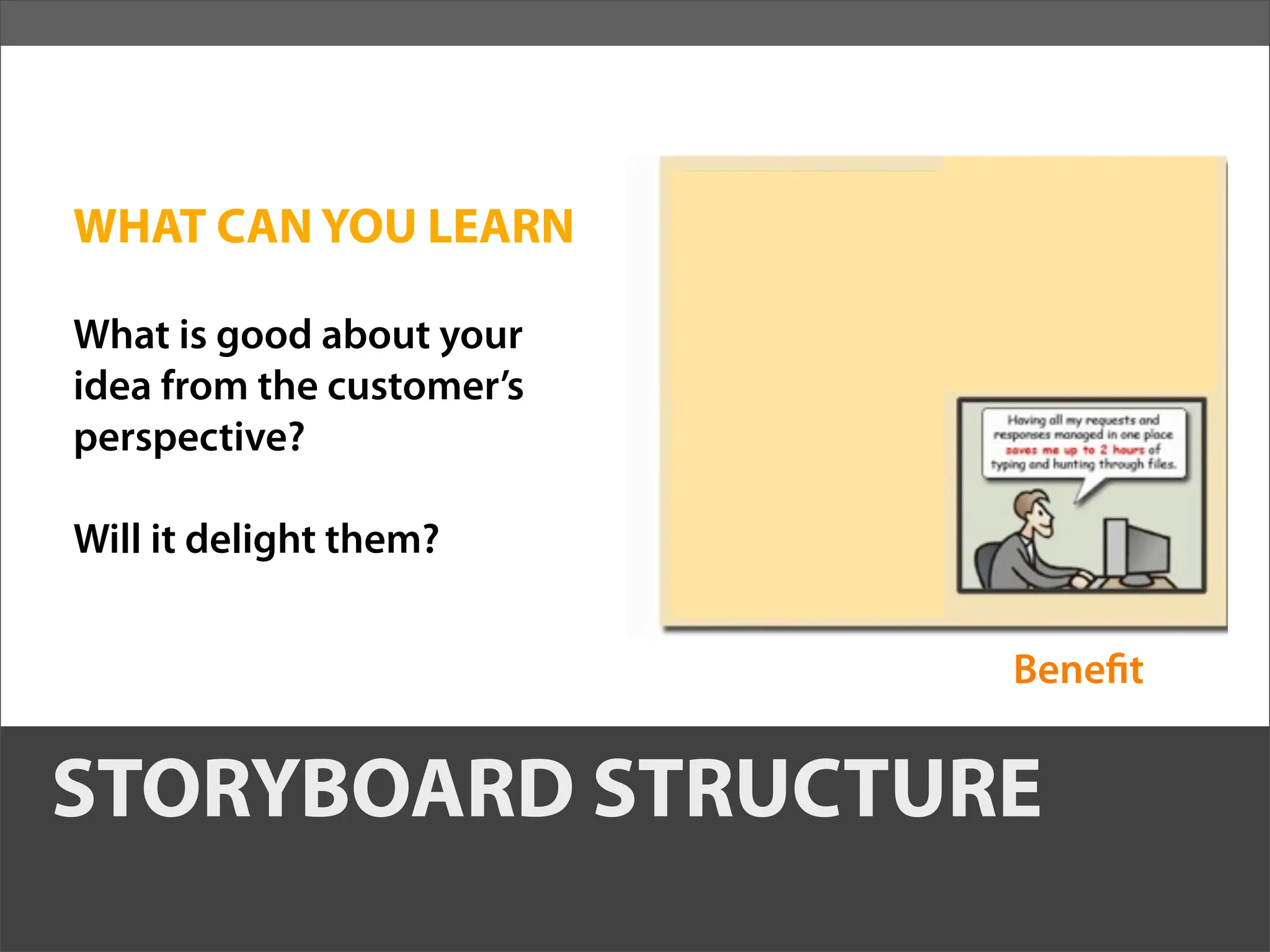 WHAT CAN YOU LEARN

What is good about your
idea from the customer’s
perspective?

Will it delight them?


                           Bene t


STORYBOARD STRUCTURE
 