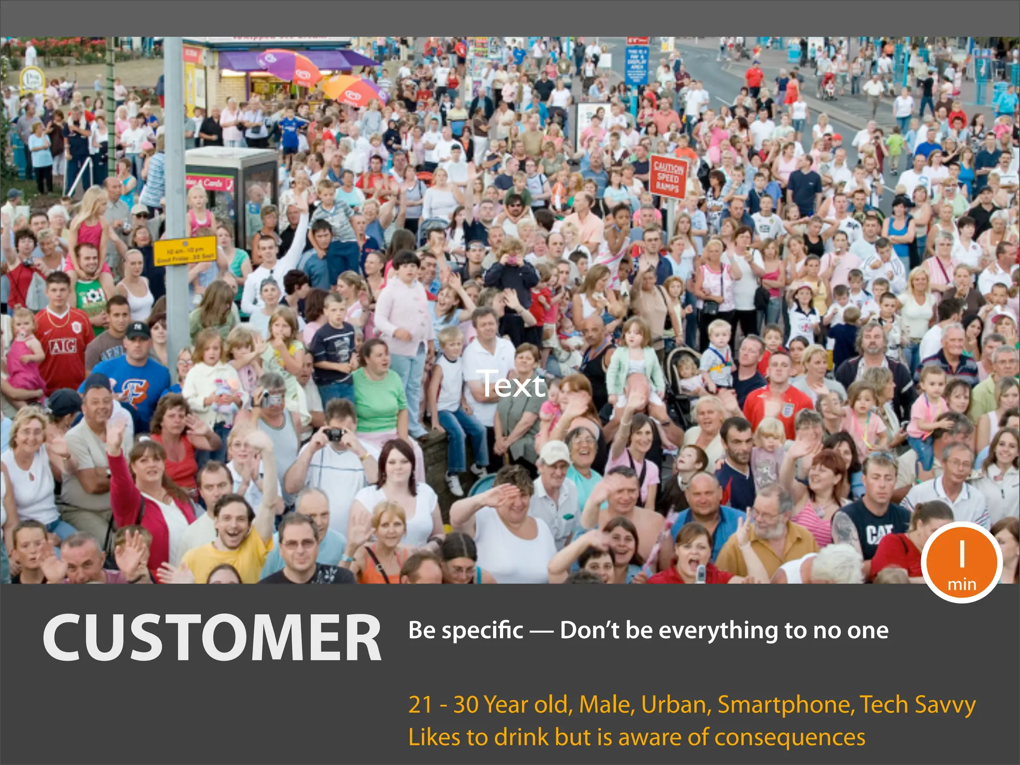 Text



                                                             1
                                                             min


CUSTOMER   Be speci c — Don’t be everything to no one

           21 - 30 Year old, Male, Urban, Smartphone, Tech Savvy
           Likes to drink but is aware of consequences
 