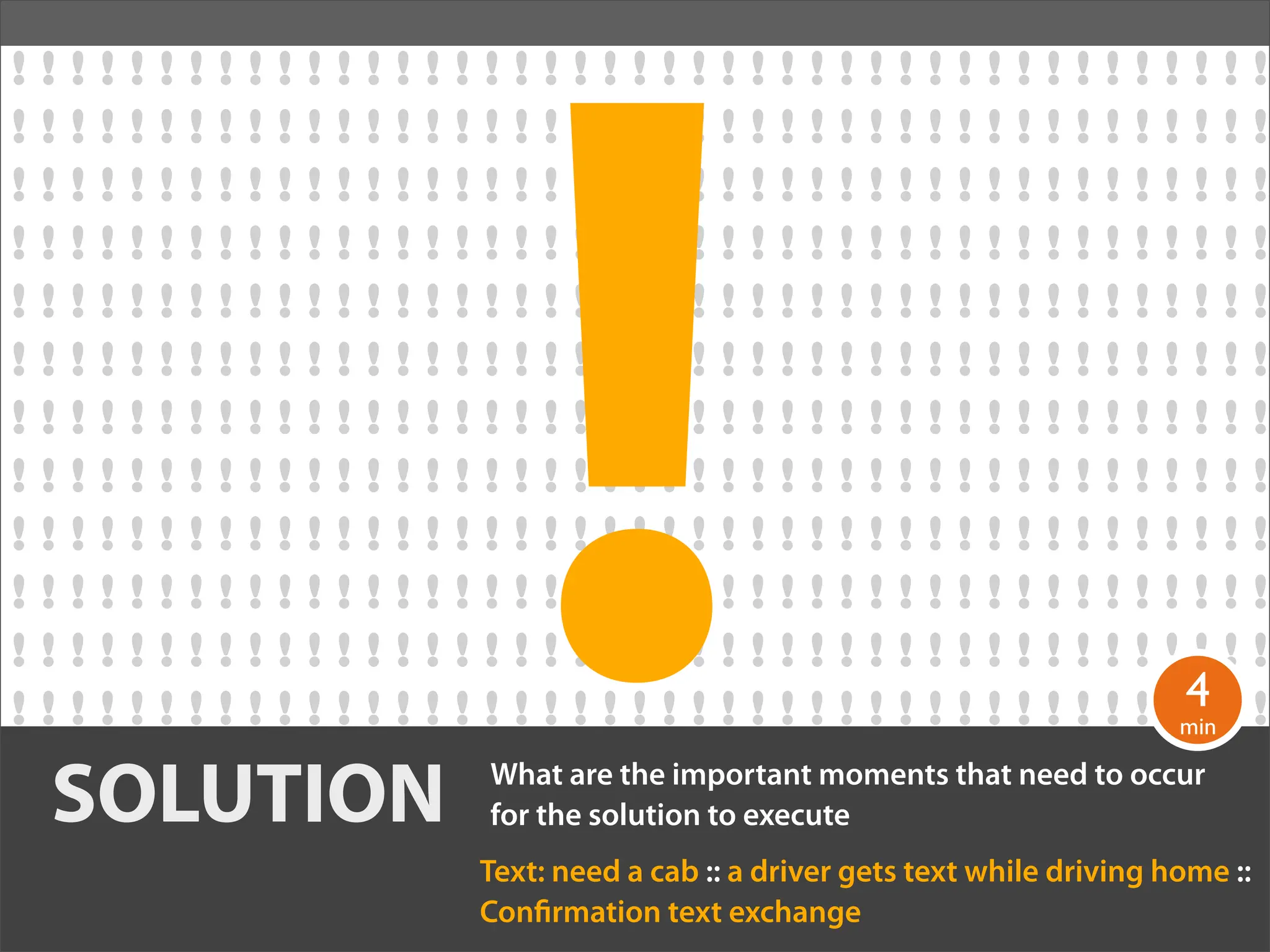 !
!!!!!!!!!!!!!!!!!!!!!!!!!!!!!!!!!!!!!!!!!!!
!!!!!!!!!!!!!!!!!!!!!!!!!!!!!!!!!!!!!!!!!!!
!!!!!!!!!!!!!!!!!!!!!!!!!!!!!!!!!!!!!!!!!!!
!!!!!!!!!!!!!!!!!!!!!!!!!!!!!!!!!!!!!!!!!!!
!!!!!!!!!!!!!!!!!!!!!!!!!!!!!!!!!!!!!!!!!!!
!!!!!!!!!!!!!!!!!!!!!!!!!!!!!!!!!!!!!!!!!!!
!!!!!!!!!!!!!!!!!!!!!!!!!!!!!!!!!!!!!!!!!!!
!!!!!!!!!!!!!!!!!!!!!!!!!!!!!!!!!!!!!!!!!!!
!!!!!!!!!!!!!!!!!!!!!!!!!!!!!!!!!!!!!!!!!!!
!!!!!!!!!!!!!!!!!!!!!!!!!!!!!!!!!!!!!!!!!!!
!!!!!!!!!!!!!!!!!!!!!!!!!!!!!!!!!!!!!!!!!!!
                                                                               4
! ! ! ! ! ! ! ! ! ! ! ! ! ! ! ! ! ! ! ! ! ! ! ! ! ! ! ! ! ! ! ! ! ! ! ! ! ! ! !min ! !
                                                                                !
  SOLUTION                      What are the important moments that need to occur
                                for the solution to execute
                                Text: need a cab :: a driver gets text while driving home ::
                                Con rmation text exchange
 