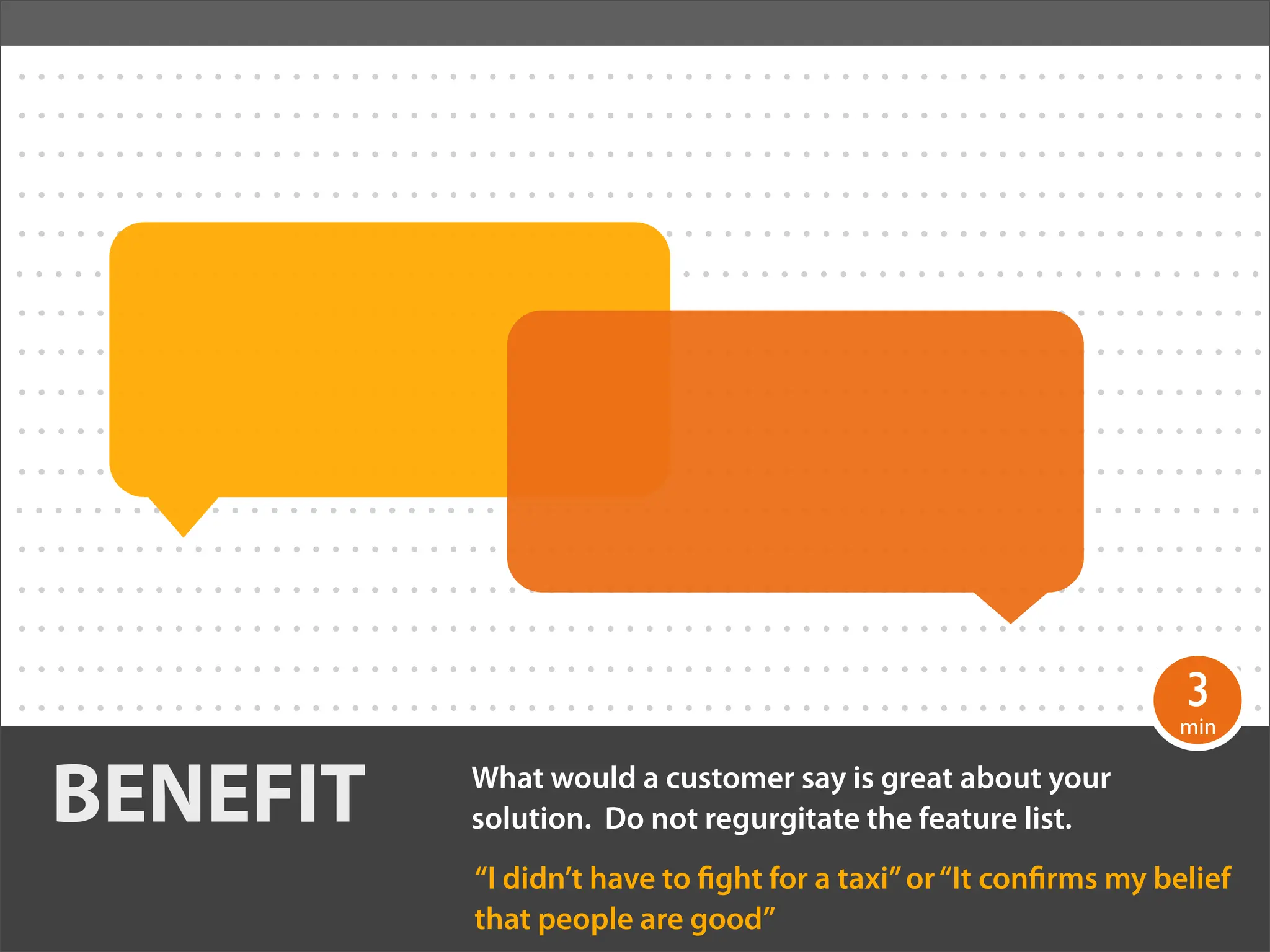 ................................................................
................................................................
................................................................
................................................................
................................................................
................................................................
................................................................
................................................................
................................................................
................................................................
................................................................
................................................................
................................................................
................................................................
................................................................
................................................................
                                                                                                                       3
. . . . . . . . . . . . . . . . . . . . . . . . . . . . . . . . . . . . . . . . . . . . . . . . . . . . . . . . . . . .min. . .
                                                                                                                        .
................................................................
   BENEFIT                                    What would a customer say is great about your
                                              solution. Do not regurgitate the feature list.
                                              “I didn’t have to ght for a taxi” or “It con rms my belief
                                              that people are good”
 