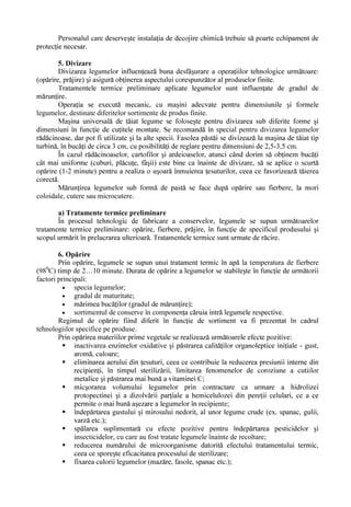 PD] UH

          ƒ     VWHULOL]DUH     vQ   DPEDODMH           PDUL     OD   RULFH    IHO   GH   OHJXPH      vQ    SUDFWLF      DFHVW    tip de
                SUHFRQVHUYDUHD VH DSOLF                 OD PD] UH IDVROH S VW L

          ƒ     FRQJHODUH OD PD] UH IDVROH YHUGH HWF

          ƒ     vQVLOR]DUH OD U G FLQRDVH FDUWRIL YDU]                      HWF

         3H OkQJ       FRQGL LLOH FDOLWDWLYH FH VH LPSXQ PDWHULHL SULPH GHVWLQDW                                  LQGXVWULDOL] ULL OD

legumele preconservaWH VH YD DFRUGD R DWHQ LH GHRVHELW FRQVLVWHQ HL DYkQG vQ YHGHUH
tratamentele termice la care se supun produsele în procesul tehnologic de fabricare al
conservelor.
         /HJXPHOH SURDVSHWH úL SUHFRQVHUYDWH WUHEXLH V                           FRUHVSXQG         FRQGL LLORU WHKQLFH GH FDOLWDWH

impuse de documentele tehnice normative de produs în vigoare.
 