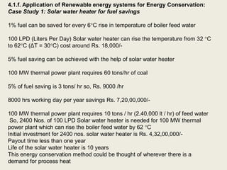 4.1.f. Application of Renewable energy systems for Energy Conservation:
Case Study 1: Solar water heater for fuel savings
1% fuel can be saved for every 6C rise in temperature of boiler feed water
100 LPD (Liters Per Day) Solar water heater can rise the temperature from 32 C
to 62C (ΔT = 30C) cost around Rs. 18,000/-
5% fuel saving can be achieved with the help of solar water heater
100 MW thermal power plant requires 60 tons/hr of coal
5% of fuel saving is 3 tons/ hr so, Rs. 9000 /hr
8000 hrs working day per year savings Rs. 7,20,00,000/-
100 MW thermal power plant requires 10 tons / hr (2,40,000 lt / hr) of feed water
So, 2400 Nos. of 100 LPD Solar water heater is needed for 100 MW thermal
power plant which can rise the boiler feed water by 62 C
Initial investment for 2400 nos. solar water heater is Rs. 4,32,00,000/-
Payout time less than one year
Life of the solar water heater is 10 years
This energy conservation method could be thought of wherever there is a
demand for process heat
 