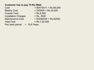 Customer has to pay 75 Rs./Watt
Cost = 80X75X11 = Rs.66,000
Battery Cost = 5X5000 = Rs.25,000
Inverter Cost = Rs.6,500
Installation Charges = Rs. 3500
Maintenance Cost = 5X2500X5 = Rs.62500
Total Cost = Rs.1,63,500
Pay back period = 15.8 Years
 