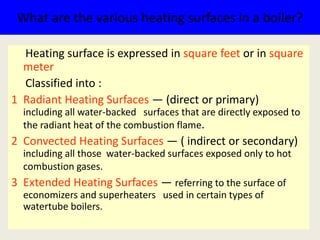 What are the various heating surfaces in a boiler?
Heating surface is expressed in square feet or in square
meter
Classified into :
1 Radiant Heating Surfaces — (direct or primary)
including all water-backed surfaces that are directly exposed to
the radiant heat of the combustion flame.
2 Convected Heating Surfaces — ( indirect or secondary)
including all those water-backed surfaces exposed only to hot
combustion gases.
3 Extended Heating Surfaces — referring to the surface of
economizers and superheaters used in certain types of
watertube boilers.
 