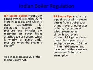 Indian Boiler Regulation
IBR Steam Pipe means any
pipe through which steam
passes from a boiler to a
prime mover or other user
or both, if pressure at
which steam passes
through such pipes
exceeds 3.5 kg/cm2 above
atmospheric pressure or
such pipe exceeds 254 mm
in internal diameter and
includes in either case any
connected fitting of a
steam pipe.
IBR Steam Boilers means any
closed vessel exceeding 22.75
liters in capacity and which is
used expressively for
generating steam under
pressure and includes any
mounting or other fitting
attached to such vessel, which
is wholly, or partly under
pressure when the steam is
shut off.
As per section 28 & 29 of the
Indian Boilers Act.
 