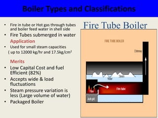 Boiler Types and Classifications
• Fire in tube or Hot gas through tubes
and boiler feed water in shell side
• Fire Tubes submerged in water
Application
• Used for small steam capacities
( up to 12000 kg/hr and 17.5kg/cm2
Merits
• Low Capital Cost and fuel
Efficient (82%)
• Accepts wide & load
fluctuations
• Steam pressure variation is
less (Large volume of water)
• Packaged Boiler
Fire Tube Boiler
 