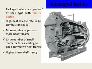 Packaged Boiler
• Package boilers are generally
of shell type with fire tube
design
• High heat release rate in small
combustion space
 More number of passes-so
more heat transfer
 Large number of small
diameter tubes leading to
good convective heat transfer.
 Higher thermal efficiency
 