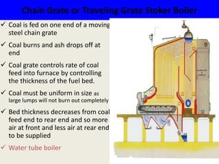 Chain Grate or Traveling Grate Stoker Boiler
 Coal is fed on one end of a moving
steel chain grate
 Coal burns and ash drops off at
end
 Coal grate controls rate of coal
feed into furnace by controlling
the thickness of the fuel bed.
 Coal must be uniform in size as
large lumps will not burn out completely
 Bed thickness decreases from coal
feed end to rear end and so more
air at front and less air at rear end
to be supplied
 Water tube boiler
 