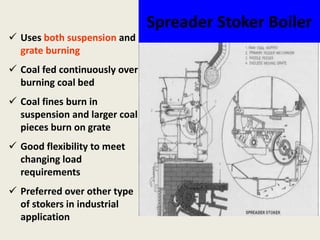 Spreader Stoker Boiler
 Uses both suspension and
grate burning
 Coal fed continuously over
burning coal bed
 Coal fines burn in
suspension and larger coal
pieces burn on grate
 Good flexibility to meet
changing load
requirements
 Preferred over other type
of stokers in industrial
application
 