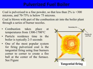 Pulverized Fuel Boiler
Tangential firing
Coal is pulverised to a fine powder, so that less than 2% is +300
microns, and 70-75% is below 75 microns.
Coal is blown with part of the combustion air into the boiler plant
through a series of burner nozzles.
• Combustion takes place at
temperatures from 1300-1700°C
• Particle residence time in the
boiler is typically 2-5 seconds
• One of the most popular system
for firing pulverized coal is the
tangential firing using four burners
corner to corner to create a fire
ball at the center of the furnace.
See Figure
 