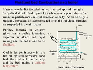Fluidized bed Combustion (FBC) boiler
Further, increase in velocity
gives rise to bubble formation,
vigorous turbulence and rapid
mixing and the bed is said to be
fluidized.
Coal is fed continuously in to a
hot air agitated refractory sand
bed, the coal will burn rapidly
and the bed attains a uniform
temperature
When an evenly distributed air or gas is passed upward through a
finely divided bed of solid particles such as sand supported on a fine
mesh, the particles are undisturbed at low velocity. As air velocity is
gradually increased, a stage is reached when the individual particles
are suspended in the air stream
Fluidized Bed Combustion
 