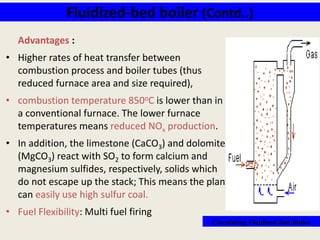 Fluidized-bed boiler (Contd..)
Advantages :
• Higher rates of heat transfer between
combustion process and boiler tubes (thus
reduced furnace area and size required),
• combustion temperature 850oC is lower than in
a conventional furnace. The lower furnace
temperatures means reduced NOx production.
• In addition, the limestone (CaCO3) and dolomite
(MgCO3) react with SO2 to form calcium and
magnesium sulfides, respectively, solids which
do not escape up the stack; This means the plant
can easily use high sulfur coal.
• Fuel Flexibility: Multi fuel firing
Circulating Fluidized Bed Boiler
 