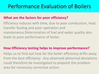 Performance Evaluation of Boilers
What are the factors for poor efficiency?
Efficiency reduces with time, due to poor combustion, heat
transfer fouling and poor operation and
maintenance.Deterioration of fuel and water quality also
leads to poor performance of boiler.
How Efficiency testing helps to improve performance?
Helps us to find out how far the boiler efficiency drifts away
from the best efficiency. Any observed abnormal deviations
could therefore be investigated to pinpoint the problem
area for necessary corrective action.
 
