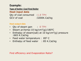 Example:
Type of boiler: Coal fired Boiler
Heat input data
Qty of coal consumed :1.8 TPH
GCV of coal :3200K.Cal/kg
Heat output data
• Qty of steam gen : 8 TPH
• Steam pr/temp:10 kg/cm2(g)/1800C
• Enthalpy of steam(sat) at 10 kg/cm2(g) pressure
:665 K.Cal/kg
• Feed water temperature : 850 C
• Enthalpy of feed water : 85 K.Cal/kg
Find efficiency and Evaporation Ratio?
 