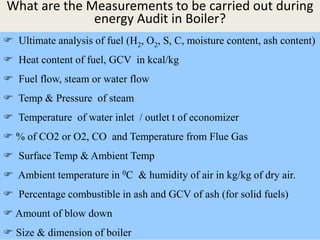 What are the Measurements to be carried out during
energy Audit in Boiler?
 Ultimate analysis of fuel (H2, O2, S, C, moisture content, ash content)
 Heat content of fuel, GCV in kcal/kg
 Fuel flow, steam or water flow
 Temp & Pressure of steam
 Temperature of water inlet / outlet t of economizer
 % of CO2 or O2, CO and Temperature from Flue Gas
 Surface Temp & Ambient Temp
 Ambient temperature in 0C & humidity of air in kg/kg of dry air.
 Percentage combustible in ash and GCV of ash (for solid fuels)
 Amount of blow down
 Size & dimension of boiler
 