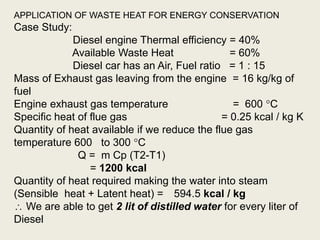 APPLICATION OF WASTE HEAT FOR ENERGY CONSERVATION
Case Study:
Diesel engine Thermal efficiency = 40%
Available Waste Heat = 60%
Diesel car has an Air, Fuel ratio = 1 : 15
Mass of Exhaust gas leaving from the engine = 16 kg/kg of
fuel
Engine exhaust gas temperature = 600 C
Specific heat of flue gas = 0.25 kcal / kg K
Quantity of heat available if we reduce the flue gas
temperature 600 to 300 C
Q = m Cp (T2-T1)
= 1200 kcal
Quantity of heat required making the water into steam
(Sensible heat + Latent heat) = 594.5 kcal / kg
 We are able to get 2 lit of distilled water for every liter of
Diesel
 