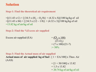 Solution
Step-1: Find the theoretical air requirement
=[(11.43 x C) + [{34.5 x (H2 – O2/8)} + (4.32 x S)]/100 kg/kg of oil
=[(11.43 x 84) + [{34.5 x (12 – 1/8)} + (4.32 x 3)]/100 kg/kg of oil
=13.82 kg of air/kg of oil
Step-2: Find the %Excess air supplied
Excess air supplied (EA) = (O2 x 100)
(21-O2)
= (7 x 100)/(21-7)
:= 50%
Step-3: Find the Actual mass of air supplied
Actual mass of air supplied /kg of fuel : [ 1 + EA/100] x Theo. Air
(AAS)
= [1 + 50/100] x 13.82
= 1.5 x 13.82
= 20.74 kg of air/kg of oil
 