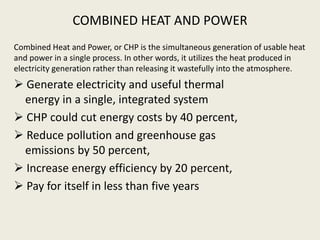 COMBINED HEAT AND POWER
Combined Heat and Power, or CHP is the simultaneous generation of usable heat
and power in a single process. In other words, it utilizes the heat produced in
electricity generation rather than releasing it wastefully into the atmosphere.
 Generate electricity and useful thermal
energy in a single, integrated system
 CHP could cut energy costs by 40 percent,
 Reduce pollution and greenhouse gas
emissions by 50 percent,
 Increase energy efficiency by 20 percent,
 Pay for itself in less than five years
 